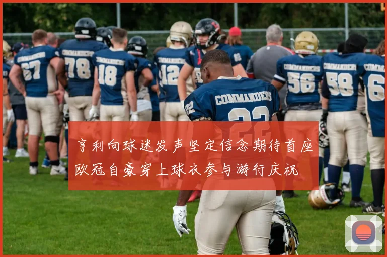 亨利向球迷发声坚定信念期待首座欧冠自豪穿上球衣参与游行庆祝