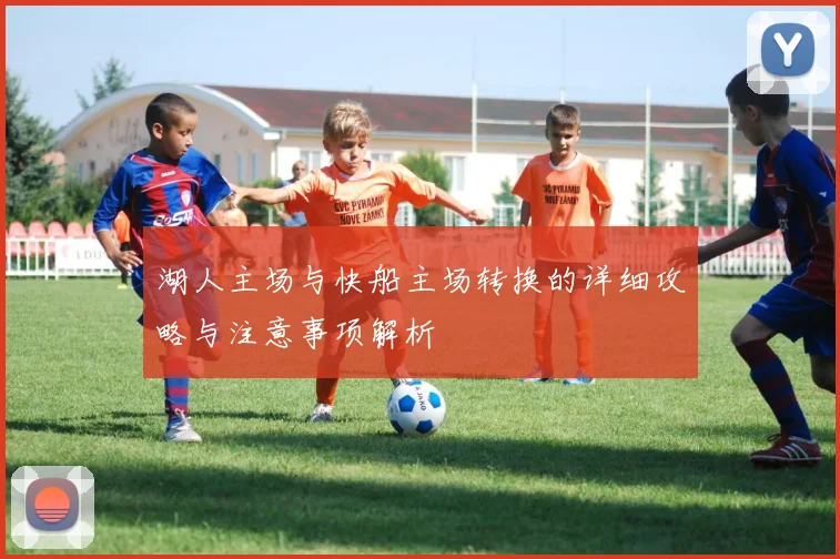 湖人主场与快船主场转换的详细攻略与注意事项解析
