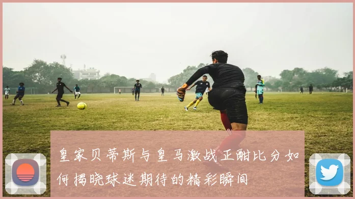 皇家贝蒂斯与皇马激战正酣比分如何揭晓球迷期待的精彩瞬间