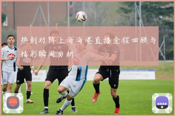 热刺对阵上海海港直播全程回顾与精彩瞬间分析