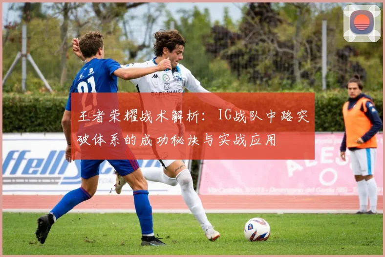 王者荣耀战术解析：IG战队中路突破体系的成功秘诀与实战应用