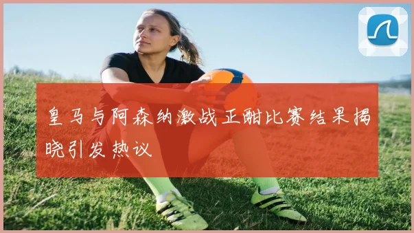 皇马与阿森纳激战正酣比赛结果揭晓引发热议
