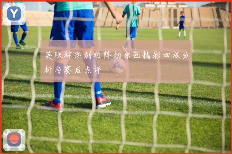 英联杯热刺对阵切尔西精彩回放分析与赛后点评